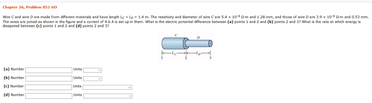 Chapter 26, Problem 051 GO
Wire C and wire D are made from different materials and have length Lc = LD = 1.4 m. The resistivity and diameter of wire C are 5.4 x 10-6 2-m and 1.28 mm, and those of wire D are 3.9 x 10-6 Q:m and 0.53 mm.
The wires are joined as shown in the figure and a current of 4.6 A is set up in them. What is the electric potential difference between (a) points 1 and 2 and (b) points 2 and 3? What is the rate at which energy is
dissipated between (c) points 1 and 2 and (d) points 2 and 3?
-Lp
(a) Number
Units
(b) Number
Units
(c) Number
Units
(d) Number
Units
