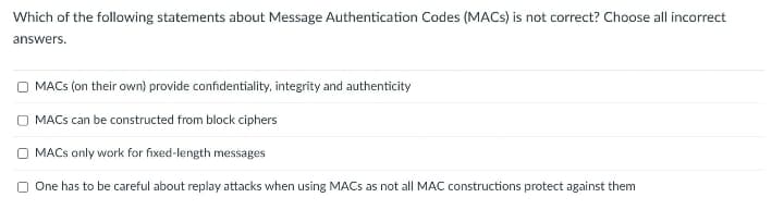 Which of the following statements about Message Authentication Codes (MACs) is not correct? Choose all incorrect
answers.
MACs (on their own) provide confidentiality, integrity and authenticity
OMACS can be constructed from block ciphers
OMACS only work for fixed-length messages
One has to be careful about replay attacks when using MACs as not all MAC constructions protect against them
