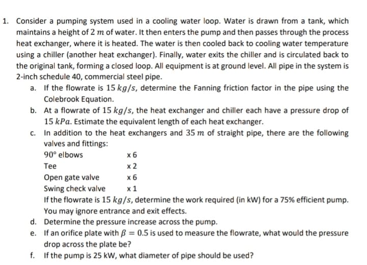 1. Consider a pumping system used in a cooling water loop. Water is drawn from a tank, which
maintains a height of 2 m of water. It then enters the pump and then passes through the process
heat exchanger, where it is heated. The water is then cooled back to cooling water temperature
using a chiller (another heat exchanger). Finally, water exits the chiller and is circulated back to
the original tank, forming a closed loop. All equipment is at ground level. All pipe in the system is
2-inch schedule 40, commercial steel pipe.
a. If the flowrate is 15 kg/s, determine the Fanning friction factor in the pipe using the
Colebrook Equation.
b.
At a flowrate of 15 kg/s, the heat exchanger and chiller each have a pressure drop of
15 kPa. Estimate the equivalent length of each heat exchanger.
c.
In addition to the heat exchangers and 35 m of straight pipe, there are the following
valves and fittings:
90° elbows
Tee
x 6
x 2
Open gate valve
x 6
Swing check valve
x 1
If the flowrate is 15 kg/s, determine the work required (in kW) for a 75% efficient pump.
You may ignore entrance and exit effects.
d.
Determine the pressure increase across the pump.
e. If an orifice plate with = 0.5 is used to measure the flowrate, what would the pressure
drop across the plate be?
f.
If the pump is 25 kW, what diameter of pipe should be used?
