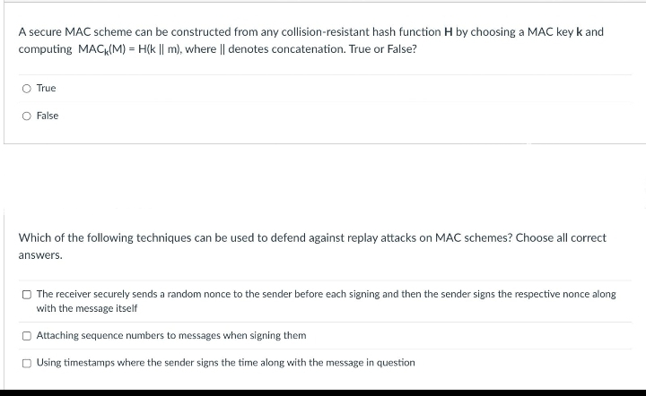 A secure MAC scheme can be constructed from any collision-resistant hash function H by choosing a MAC key k and
computing MAC (M) = H(k || m), where || denotes concatenation. True or False?
True
O False
Which of the following techniques can be used to defend against replay attacks on MAC schemes? Choose all correct
answers.
The receiver securely sends a random nonce to the sender before each signing and then the sender signs the respective nonce along
with the message itself
Attaching sequence numbers to messages when signing them
Using timestamps where the sender signs the time along with the message in question
