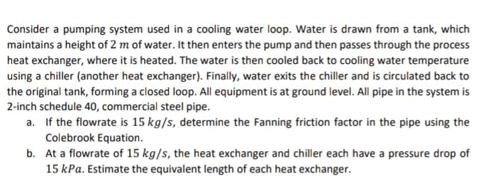 Consider a pumping system used in a cooling water loop. Water is drawn from a tank, which
maintains a height of 2 m of water. It then enters the pump and then passes through the process
heat exchanger, where it is heated. The water is then cooled back to cooling water temperature
using a chiller (another heat exchanger). Finally, water exits the chiller and is circulated back to
the original tank, forming a closed loop. All equipment is at ground level. All pipe in the system is
2-inch schedule 40, commercial steel pipe.
a. If the flowrate is 15 kg/s, determine the Fanning friction factor in the pipe using the
Colebrook Equation.
b.
At a flowrate of 15 kg/s, the heat exchanger and chiller each have a pressure drop of
15 kPa. Estimate the equivalent length of each heat exchanger.