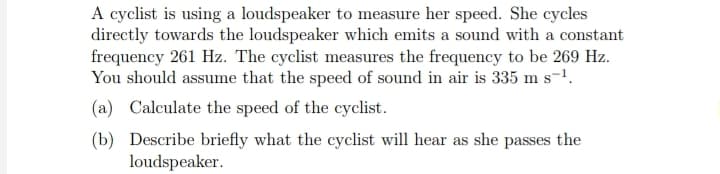 A cyclist is using a loudspeaker to measure her speed. She cycles
directly towards the loudspeaker which emits a sound with a constant
frequency 261 Hz. The cyclist measures the frequency to be 269 Hz.
You should assume that the speed of sound in air is 335 m s-¹.
(a) Calculate the speed of the cyclist.
(b) Describe briefly what the cyclist will hear as she passes the
loudspeaker.