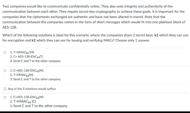 Two companies would like to communicate confidentially online. They also seek integrity and authenticity of the
communication between each other. They require secret-key cryptography to achieve these goals. It is important for the
companies that the ciphertexts exchanged are authentic and have not been altered in transit. Note that the
communication between the companies comes in the form of short messages which would fit into one plaintext block of
AES-128.
Which of the following solutions is ideal for this scenario, where the companies share 2 secret keys, k1 which they can use
for encryption and k2 which they can use for issuing and verifying MACs? Choose only 1 answer.
O 1. T=HMACK2 (M)
2. C= AES-128-ENCk1(T)
3. Send C and T to the other company
O 1.C-AES-128-ENCk1(M)
2. T-HMACK2(M)
3. Send C and T to the other company
Any of the 3 solutions would suffice
1. C-AES-128-ENCk1(M)
2. T=HMACk2 (C)
3. Send C and T to the other company