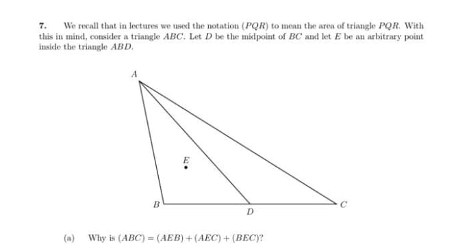 7. We recall that in lectures we used the notation (PQR) to mean the area of triangle PQR. With
this in mind, consider a triangle ABC. Let D be the midpoint of BC and let E be an arbitrary point
inside the triangle ABD.
B
5) e
D
(a) Why is (ABC)= (AEB) + (AEC) + (BEC)?