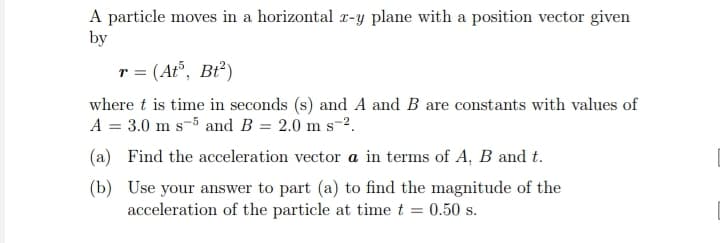 A particle moves in a horizontal z-y plane with a position vector given
by
r = (At³, Bt²)
where t is time in seconds (s) and A and B are constants with values of
A = 3.0 m s-5 and B = 2.0 m s-².
(a) Find the acceleration vector a in terms of A, B and t.
(b)
Use your answer to part (a) to find the magnitude of the
acceleration of the particle at time t = 0.50 s.
