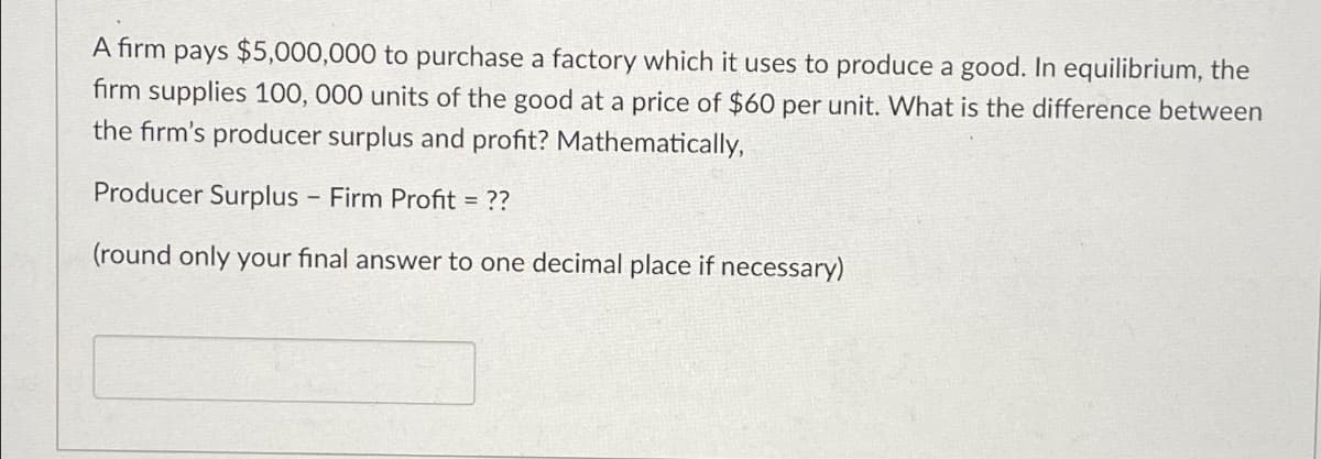 A firm pays $5,000,000 to purchase a factory which it uses to produce a good. In equilibrium, the
firm supplies 100, 000 units of the good at a price of $60 per unit. What is the difference between
the firm's producer surplus and profit? Mathematically,
Producer Surplus - Firm Profit = ??
(round only your final answer to one decimal place if necessary)