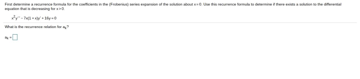 First determine a recurrence formula for the coefficients in the (Frobenius) series expansion of the solution about x=0. Use this recurrence formula to determine there exists a solution to the differential
equation that is decreasing for x>0.
x²y"-7x(1+x)y' + 16y=0
What is the recurrence relation for ak?
ak =