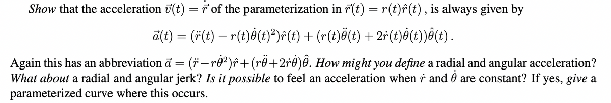 Show that the acceleration (t) = r of the parameterization in r(t) = r(t)ô(t), is always given by
ā(t) = (r(t) — r(t)ė(t)²)ŵ(t) + (r(t)ö(t) + 2r(t)ġ(t))ô(t).
(ï— rġ²)î+(rÖ+2r0)ê. How might you define a radial and angular acceleration?
What about a radial and angular jerk? Is it possible to feel an acceleration when r and are constant? If yes, give a
parameterized curve where this occurs.
Again this has an abbreviation a
=