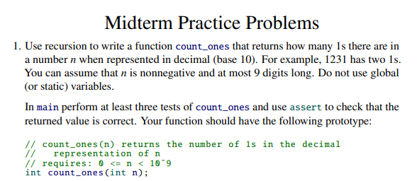 Midterm Practice Problems
1. Use recursion to write a function count_ones that returns how many Is there are in
a number n when represented in decimal (base 10). For example, 1231 has two 1s.
You can assume that n is nonnegative and at most 9 digits long. Do not use global
(or static) variables.
In main perform at least three tests of count_ones and use assert to check that the
returned value is correct. Your function should have the following prototype:
// count_ones (n) returns the number of is in the decimal
representation of n
// requires: 0 <= n < 10^9
int count_ones (int n);
