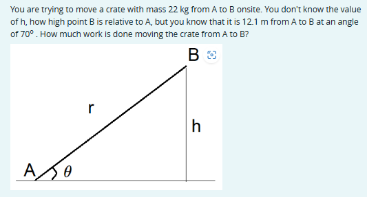 You are trying to move a crate with mass 22 kg from A to B onsite. You don't know the value
of h, how high point B is relative to A, but you know that it is 12.1 m from A to B at an angle
of 70°. How much work is done moving the crate from A to B?
A
Ꮎ
В
BO
r
h