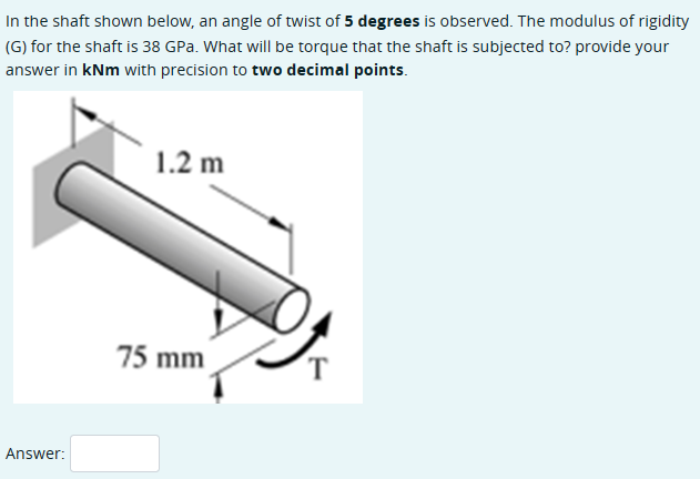 In the shaft shown below, an angle of twist of 5 degrees is observed. The modulus of rigidity
(G) for the shaft is 38 GPa. What will be torque that the shaft is subjected to? provide your
answer in kNm with precision to two decimal points.
Answer:
1.2 m
75 mm
T