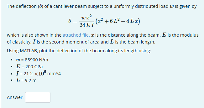 The deflection (d) of a cantilever beam subject to a uniformly distributed load w is given by
δ
ພາ 2
24 EI
(x²+6L²-4Lx)
which is also shown in the attached file. x is the distance along the beam, Ę is the modulus
of elasticity, I is the second moment of area and L is the beam length.
Using MATLAB, plot the deflection of the beam along its length using:
⚫ w = 85900 N/m
⚫ E = 200 GPa
I=21.2 x100 mm^4
• L = 9.2 m
Answer: