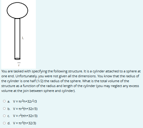C
L
You are tasked with specifying the following structure. It is a cylinder attached to a sphere at
one end. Unfortunately, you were not given all the dimensions. You know that the radius of
the cylinder is one half (1/2) the radius of the sphere. What is the total volume of the
structure as a function of the radius and length of the cylinder (you may neglect any excess
volume at the join between sphere and cylinder).
O a. V = πr²h+32r²/3
O b. V = r²(h+32r/3)
O c. V = r²(th+32r/3)
O d. V = r²(h+32/3)