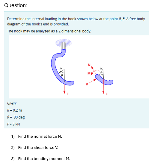 Question:
Determine the internal loading in the hook shown below at the point R, 8. A free body
diagram of the hook's end is provided.
The hook may be analysed as a 2 dimensional body.
Given:
R = 0.2 m
0 = 30 deg
F-3 KN
1) Find the normal force N.
2) Find the shear force V.
3) Find the bending moment M.
N