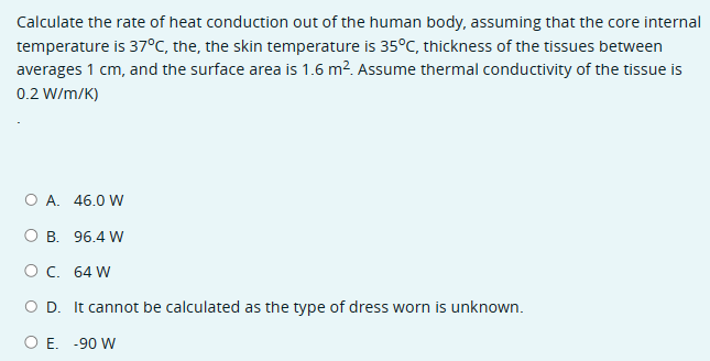 Calculate the rate of heat conduction out of the human body, assuming that the core internal
temperature is 37°C, the, the skin temperature is 35°C, thickness of the tissues between
averages 1 cm, and the surface area is 1.6 m². Assume thermal conductivity of the tissue is
0.2 W/m/K)
○ A. 46.0 W
O B. 96.4 W
○ C. 64 W
○ D. It cannot be calculated as the type of dress worn is unknown.
○ E. -90 W