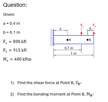 Question:
Given:
a = 0.4 m
b=0.1 m
F₁ = 800 kN
F₂ = 915 kN
M₁ = 400 kNm
•A
•B
0.7 m
1 m
1) Find the shear force at Point B, VB:
2) Find the bending moment at Point B, MB: