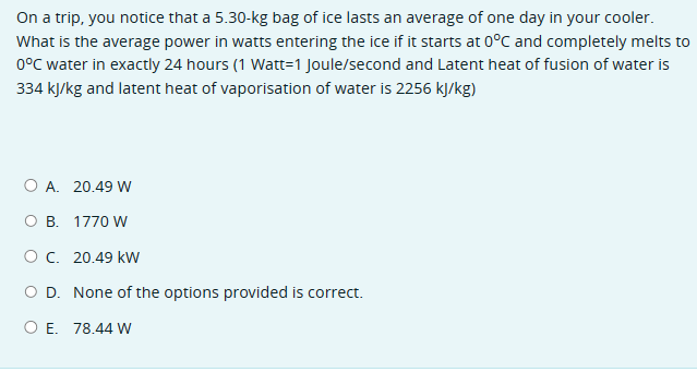 On a trip, you notice that a 5.30-kg bag of ice lasts an average of one day in your cooler.
What is the average power in watts entering the ice if it starts at 0°C and completely melts to
0°C water in exactly 24 hours (1 Watt-1 Joule/second and Latent heat of fusion of water is
334 kJ/kg and latent heat of vaporisation of water is 2256 kJ/kg)
O A. 20.49 W
O B. 1770 W
○ C. 20.49 kW
O D. None of the options provided is correct.
O E. 78.44 W