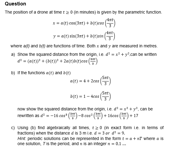 Question
The position of a drone at time t≥ 0 (in minutes) is given by the parametric function.
x = a(t) cos(3nt) + b(t)cos
4πt
y = a(t) sin(3πt) + b(t)sin (4)
where a(t) and b(t) are functions of time. Both x and y are measured in metres.
a) Show the squared distance from the origin, i.e. d² = x² + y²,can be written
d² = (a(t))² + (b(t))² + 2a(t)b(t)cos (
b) If the functions a(t) and b(t)
5πt
5πt
a(t) = 4+2cos
3
5πt
b(t) = 1 -4cos (5)
now show the squared distance from the origin, i.e. d² = x² + y², can be
rewritten as d² = -16 cos³ -8 cos²
5nt
'5πt'
+16cos
5πt
+17
c) Using (b) find algebraically all times, t≥0 (in exact form i.e. in terms of
fractions) when the distance d is 3 mi.e. d = 3 or d² = 9.
Hint. periodic solutions can be represented in the form t = a + nT where a is
one solution, T is the period, and n is an integer n = 0,1 ....