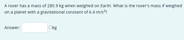 A rover has a mass of 285.9 kg when weighed on Earth. What is the rover's mass if weighed
on a planet with a gravitational constant of 6.4 m/s²?
Answer:
Okg