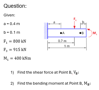 Question:
Given:
a = 0.4 m
b=0.1 m
F₁ = 800 kN
F₂ = 915 kN
M₁ = 400 kNm
•A
0.7 m
1 m
1) Find the shear force at Point B, VB:
B
M,
2) Find the bending moment at Point B, MB:
