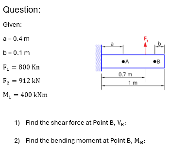 Question:
Given:
a = 0.4 m
b = 0.1 m
F₁ = 800 Kn
F₂ = 912 kN
M₁ = 400 kNm
•A
•В
0.7 m
1 m
1) Find the shear force at Point B, VB:
2) Find the bending moment at Point B, MB: