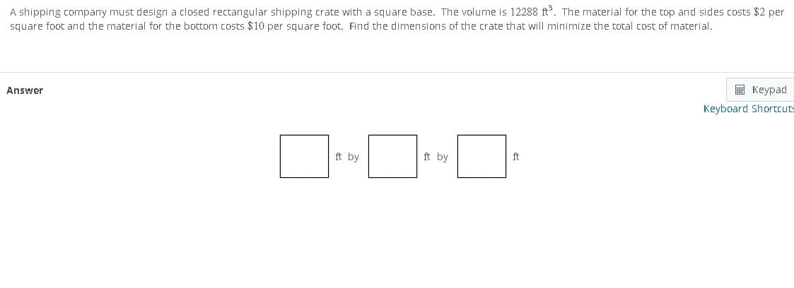 A shipping company must design a closed rectangular shipping crate with a square base. The volume is 12288 ft³. The material for the top and sides costs $2 per
square foot and the material for the bottom costs $10 per square foot. Find the dimensions of the crate that will minimize the total cost of material.
Answer
■-■·¯
ft by
ft by
ft
Keypad
Keyboard Shortcuts