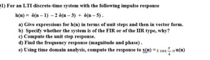 1) For an LTI discrete-time system with the following impulse response
h(n) = ö(n – 1) - 2 ö(n - 3) + ö(n- 5).
a) Give expressions for h(n) in terms of unit steps and then in vector form.
b) Specify whether the system is of the FIR or of the IIR type, why?
c) Compute the unit step response.
d) Find the frequency response (magnitude and phase).
e) Using time domain analysis, compute the response to x(n) =4 cosn u(n)
