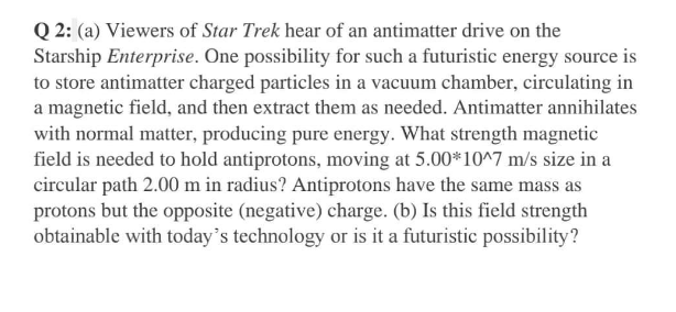 Q 2: (a) Viewers of Star Trek hear of an antimatter drive on the
Starship Enterprise. One possibility for such a futuristic energy source is
to store antimatter charged particles in a vacuum chamber, circulating in
a magnetic field, and then extract them as needed. Antimatter annihilates
with normal matter, producing pure energy. What strength magnetic
field is needed to hold antiprotons, moving at 5.00*10^7 m/s size in a
circular path 2.00 m in radius? Antiprotons have the same mass as
protons but the opposite (negative) charge. (b) Is this field strength
obtainable with today's technology or is it a futuristic possibility?
