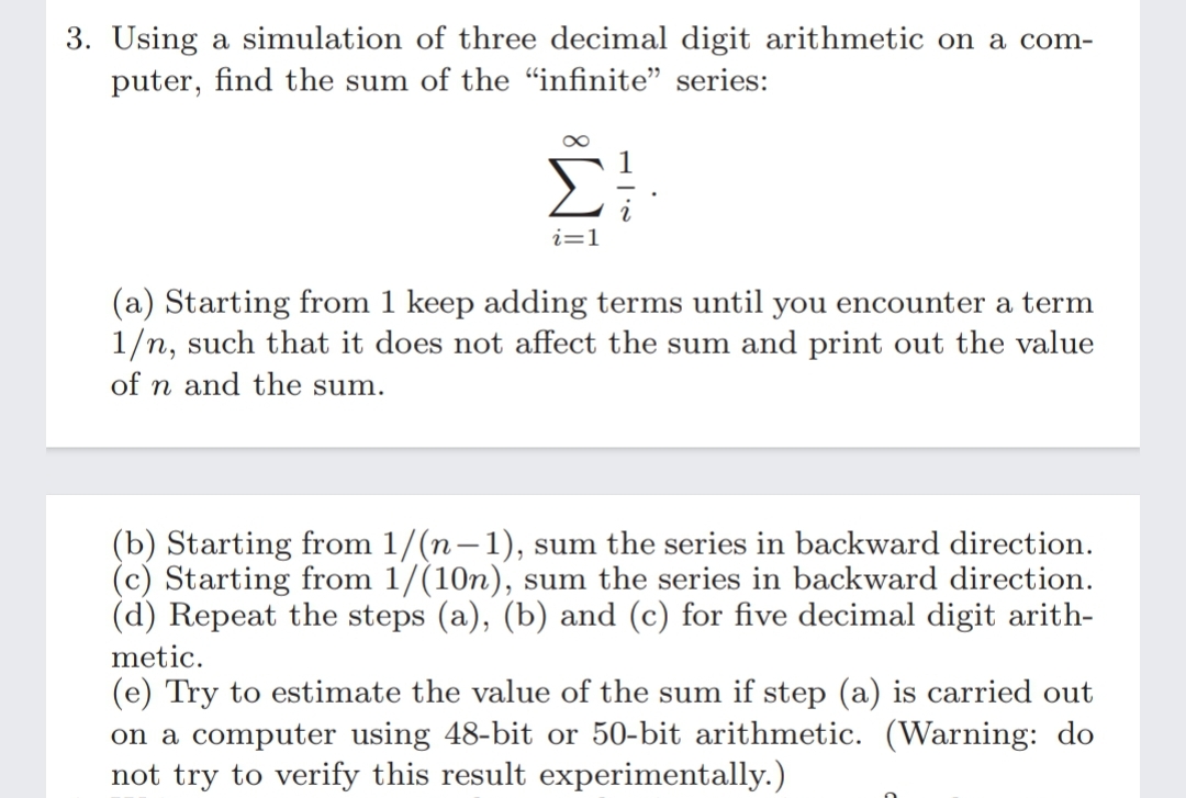 3. Using a simulation of three decimal digit arithmetic on a com-
puter, find the sum of the "infinite" series:
i=1
(a) Starting from 1 keep adding terms until you encounter a term
1/n, such that it does not affect the sum and print out the value
of n and the sum.
(b) Starting from 1/(n-1), sum the series in backward direction.
(c) Starting from 1/(10n), sum the series in backward direction.
(d) Repeat the steps (a), (b) and (c) for five decimal digit arith-
metic.
(e) Try to estimate the value of the sum if step (a) is carried out
on a computer using 48-bit or 50-bit arithmetic. (Warning: do
not try to verify this result experimentally.)
