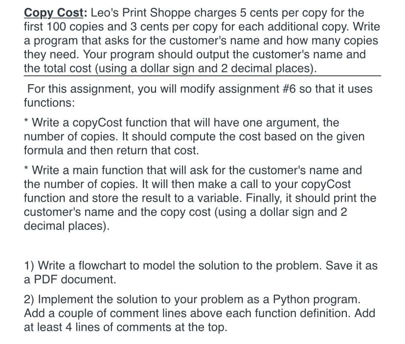 Copy Cost: Leo's Print Shoppe charges 5 cents per copy for the
first 100 copies and 3 cents per copy for each additional copy. Write
a program that asks for the customer's name and how many copies
they need. Your program should output the customer's name and
the total cost (using a dollar sign and 2 decimal places).
For this assignment, you will modify assignment #6 so that it uses
functions:
* Write a copyCost function that will have one argument, the
number of copies. It should compute the cost based on the given
formula and then return that cost.
* Write a main function that will ask for the customer's name and
the number of copies. It will then make a call to your copyCost
function and store the result to a variable. Finally, it should print the
customer's name and the copy cost (using a dollar sign and 2
decimal places).
1) Write a flowchart to model the solution to the problem. Save it as
a PDF document.
2) Implement the solution to your problem as a Python program.
Add a couple of comment lines above each function definition. Add
at least 4 lines of comments at the top.
