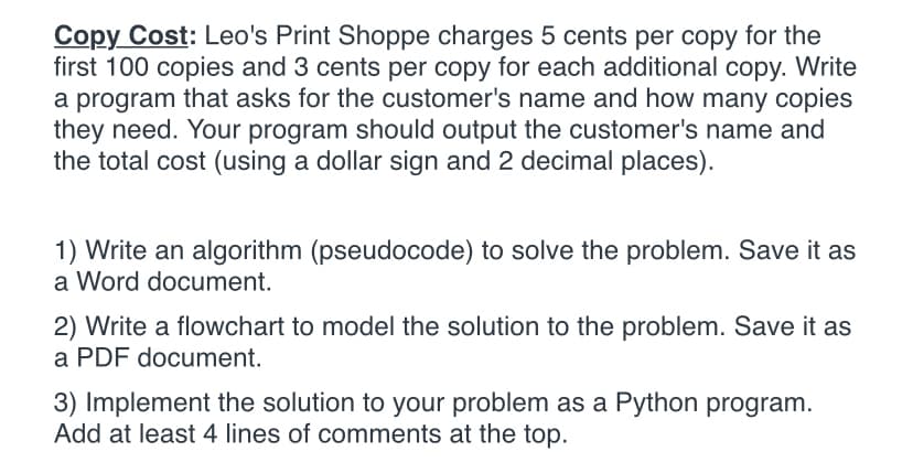 Copy Cost: Leo's Print Shoppe charges 5 cents per copy for the
first 100 copies and 3 cents per copy for each additional copy. Write
a program that asks for the customer's name and how many copies
they need. Your program should output the customer's name and
the total cost (using a dollar sign and 2 decimal places).
1) Write an algorithm (pseudocode) to solve the problem. Save it as
a Word document.
2) Write a flowchart to model the solution to the problem. Save it as
a PDF document.
3) Implement the solution to your problem as a Python program.
Add at least 4 lines of comments at the top.
