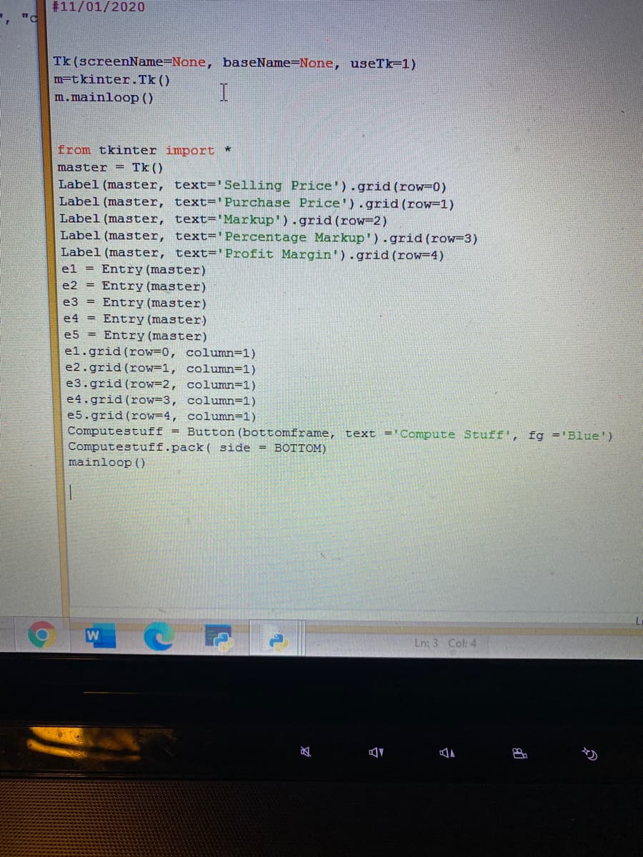 #11/01/2020
Tk (screenName=None, baseName=None, useTk=1)
m=tkinter.Tk()
m.mainloop ()
from tkinter import *
master = Tk ()
Label (master, text='Selling Price').grid (row=0)
Label (master, text='Purchase Price').grid (row=1)
Label (master, text=' Markup').grid (row=2)
Label (master, text=' Percentage Markup').grid (row-3)
Label (master, text='Profit Margin').grid (row=4)
el = Entry (master)
e2 = Entry (master)
e3 = Entry (master)
e4 = Entry (master)
e5 = Entry (master)
el.grid (row=0, column=1)
e2.grid (row=1, column=1)
e3.grid (row=2, column=1)
e4.grid (row=3, column=1)
e5.grid (row=4, column=1)
Computestuff = Button (bottomframe, text ='Compute Stuff', fg ='Blue')
Computestuff.pack ( side = BOTTOM)
mainloop ()
Ln: 3 Col: 4
