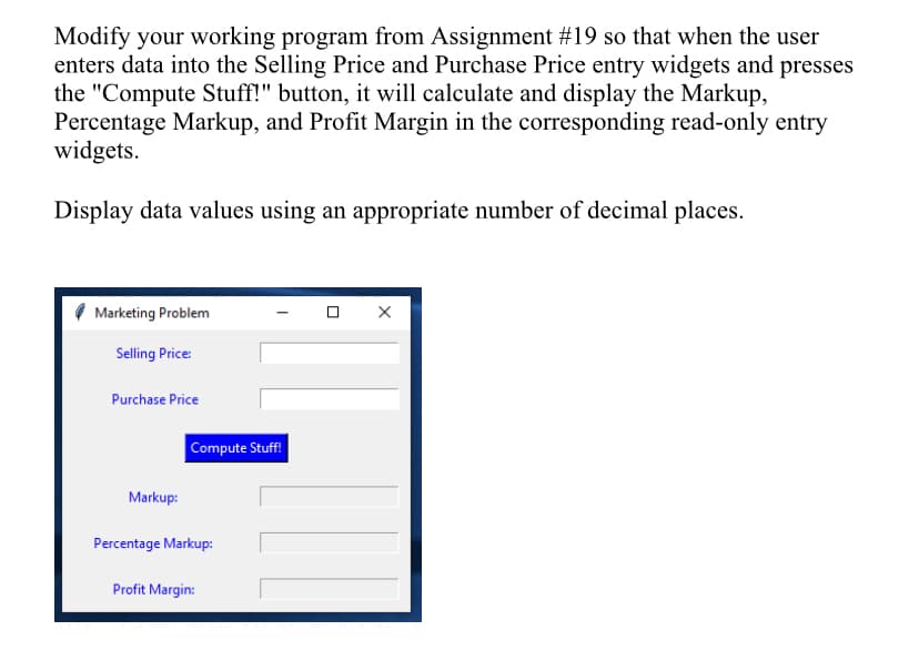 Modify your working program from Assignment #19 so that when the user
enters data into the Selling Price and Purchase Price entry widgets and presses
the "Compute Stuff!" button, it will calculate and display the Markup,
Percentage Markup, and Profit Margin in the corresponding read-only entry
widgets.
Display data values using an appropriate number of decimal places.
Marketing Problem
Selling Price:
Purchase Price
Compute Stuff!
Markup:
Percentage Markup:
Profit Margin:
