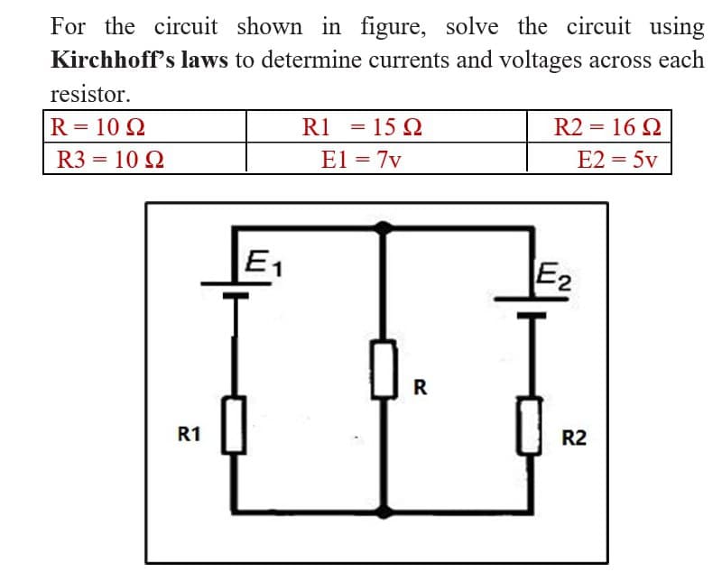 For the circuit shown in figure, solve the circuit using
Kirchhoff's laws to determine currents and voltages across each
resistor.
R = 10 Ω
R1 =1592
E1 = 7v
R2 = 16 Ω
E2 = 5v
R3 = 10 Ω
R
R1
E₁
E₂
R2