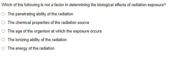 Which of the following is not a factor in determining the biological effects of radiation exposure?
O The penetrating ability of the radiation
O The chemical properties of the radiation source
O The age of the organism at which the exposure occurs
O The ionizing ability of the radiation
O The energy of the radiation
