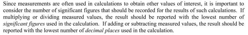Since measurements are often used in calculations to obtain other values of interest, it is important to
consider the number of significant figures that should be recorded for the results of such calculations. If
multiplying or dividing measured values, the result should be reported with the lowest number of
significant figures used in the calculation. If adding or subtracting measured values, the result should be
reported with the lowest number of decimal places used in the calculation.