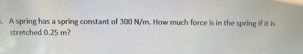 . A spring has a spring constant of 300 N/m. How much force is in the spring if it is
stretched 0.25 m?
