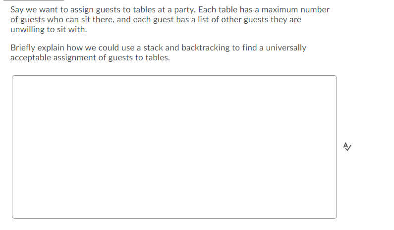 Say we want to assign guests to tables at a party. Each table has a maximum number
of guests who can sit there, and each guest has a list of other guests they are
unwilling to sit with.
Briefly explain how we could use a stack and backtracking to find a universally
acceptable assignment of guests to tables.
