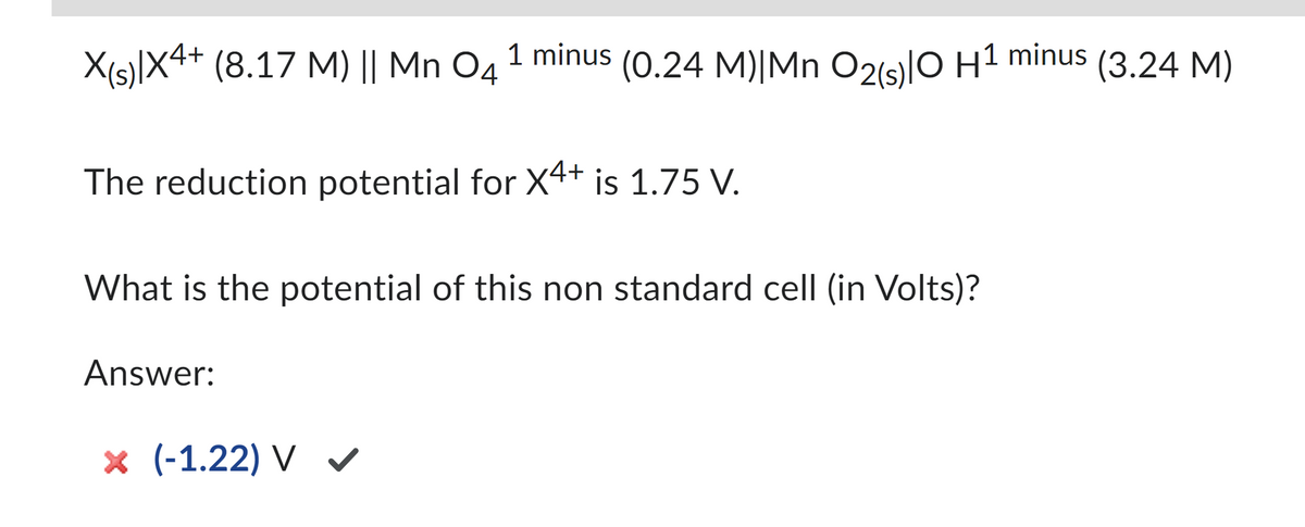 X(s)|X4+ (8.17 M) || Mn 04 1 minus (0.24 M)|Mn O2(s)0 H1 minus (3.24 M)
The reduction potential for X4+ is 1.75 V.
What is the potential of this non standard cell (in Volts)?
Answer:
× (-1.22) V ✔