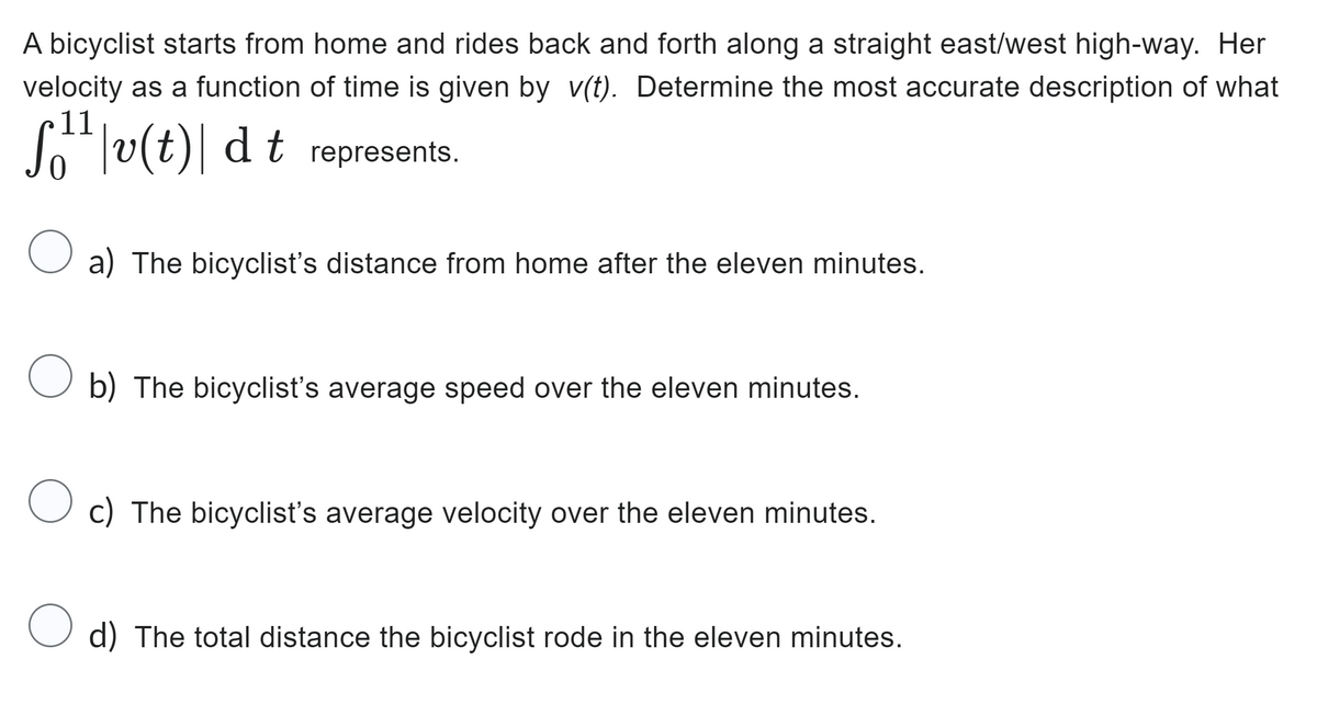 A bicyclist starts from home and rides back and forth along a straight east/west high-way. Her
velocity as a function of time is given by v(t). Determine the most accurate description of what
11
[¹¹|v(t)\ dt represents.
a) The bicyclist's distance from home after the eleven minutes.
O b) The bicyclist's average speed over the eleven minutes.
Oc) The bicyclist's average velocity over the eleven minutes.
O d) The total distance the bicyclist rode in the eleven minutes.