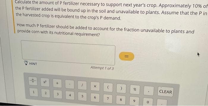 Calculate the amount of P fertilizer necessary to support next year's crop. Approximately 10% of
the P fertilizer added will be bound up in the soil and unavailable to plants. Assume that the Pin
the harvested crop is equivalent to the crop's P demand.
How much P fertilizer should be added to account for the fraction unavailable to plants and
provide corn with its nutritional requirement?
HINT
2
3
4
5
Attempt 1 of 3
6
(
7
)
8
||
9
CLEAR