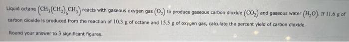 Liquid octane (CH, (CH₂) CH₁) reacts with gaseous oxygen gas (0₂) to produce gaseous carbon dioxide (CO₂) and gaseous water (H₂O). If 11.6 g of
carbon dioxide is produced from the reaction of 10.3 g of octane and 15.5 g of oxygen gas, calculate the percent yield of carbon dioxide.
Round your answer to 3 significant figures.