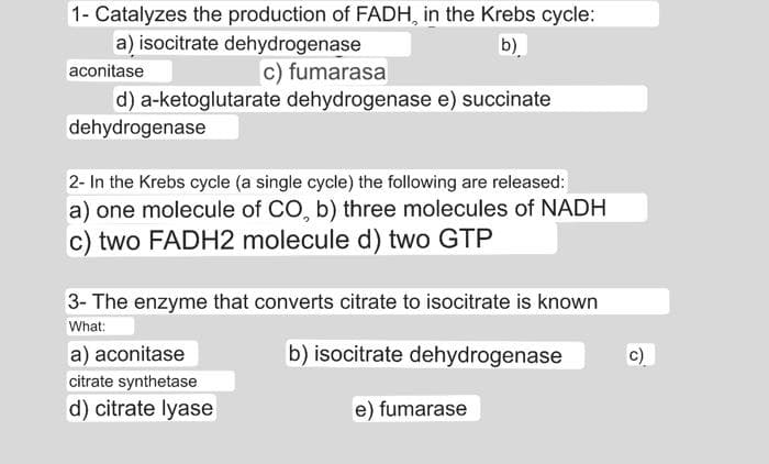 1- Catalyzes the production of FADH, in the Krebs cycle:
a) isocitrate dehydrogenase
b)
c) fumarasa
aconitase
d) a-ketoglutarate dehydrogenase e) succinate
dehydrogenase
2- In the Krebs cycle (a single cycle) the following are released:
a) one molecule of CO, b) three molecules of NADH
c) two FADH2 molecule d) two GTP
3- The enzyme that converts citrate to isocitrate is known
What:
b) isocitrate dehydrogenase
a) aconitase
citrate synthetase
d) citrate lyase
e) fumarase
c)