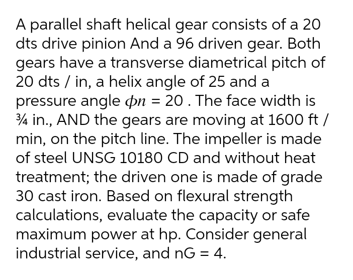 A parallel shaft helical gear consists of a 20
dts drive pinion And a 96 driven gear. Both
gears have a transverse diametrical pitch of
20 dts / in, a helix angle of 25 and a
pressure angle on = 20 . The face width is
4 in., AND the gears are moving at 1600 ft /
min, on the pitch line. The impeller is made
of steel UNSG 10180 CD and without heat
treatment; the driven one is made of grade
30 cast iron. Based on flexural strength
calculations, evaluate the capacity or safe
maximum power at hp. Consider general
industrial service, and nG = 4.
