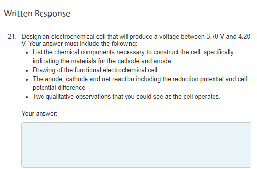 Written Response
21. Design an electrochemical cell that will produce a voltage between 3.70 V and 4.20
V. Your answer must include the following:
• List the chemical components necessary to construct the cell, specifically
indicating the materials for the cathode and anode.
• Drawing of the functional electrochemical cell.
• The anode, cathode and net reaction including the reduction potential and cell
potential difference.
• Two qualitative observations that you could see as the cell operates.
Your answer:
