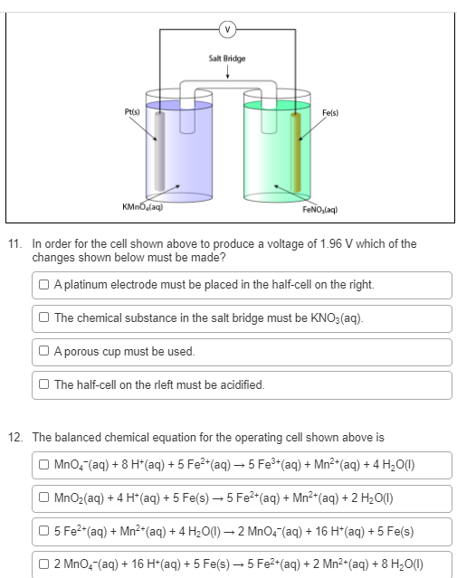 V
Salt Bridge
Pt(s)
Fels)
KMnOdaq)
FENO,laq)
11. In order for the cell shown above to produce a voltage of 1.96 V which of the
changes shown below must be made?
O A platinum electrode must be placed in the half-cell on the right.
O The chemical substance in the salt bridge must be KNO3(aq).
O A porous cup must be used.
O The half-cell on the rleft must be acidified.
12. The balanced chemical equation for the operating cell shown above is
O MnO4 (aq) + 8 H*(aq) + 5 Fe?*(aq) – 5 Fe (aq) + Mn²*(aq) +4 H2O()
O MnO2(aq) + 4 H*(aq) + 5 Fe(s) – 5 Fe²*(aq) + Mn²*(aq) + 2 H2O(1I)
5 Fe2-(aq) + Mn²+(aq) + 4 H2O(1) – 2 MnO, (aq) + 16 H*(aq) + 5 Fe(s)
| 2 MnO,-(aq) + 16 H*(aq) + 5 Fe(s) – 5 Fe2*(aq) + 2 Mn²-(aq) + 8 H2O(1)

