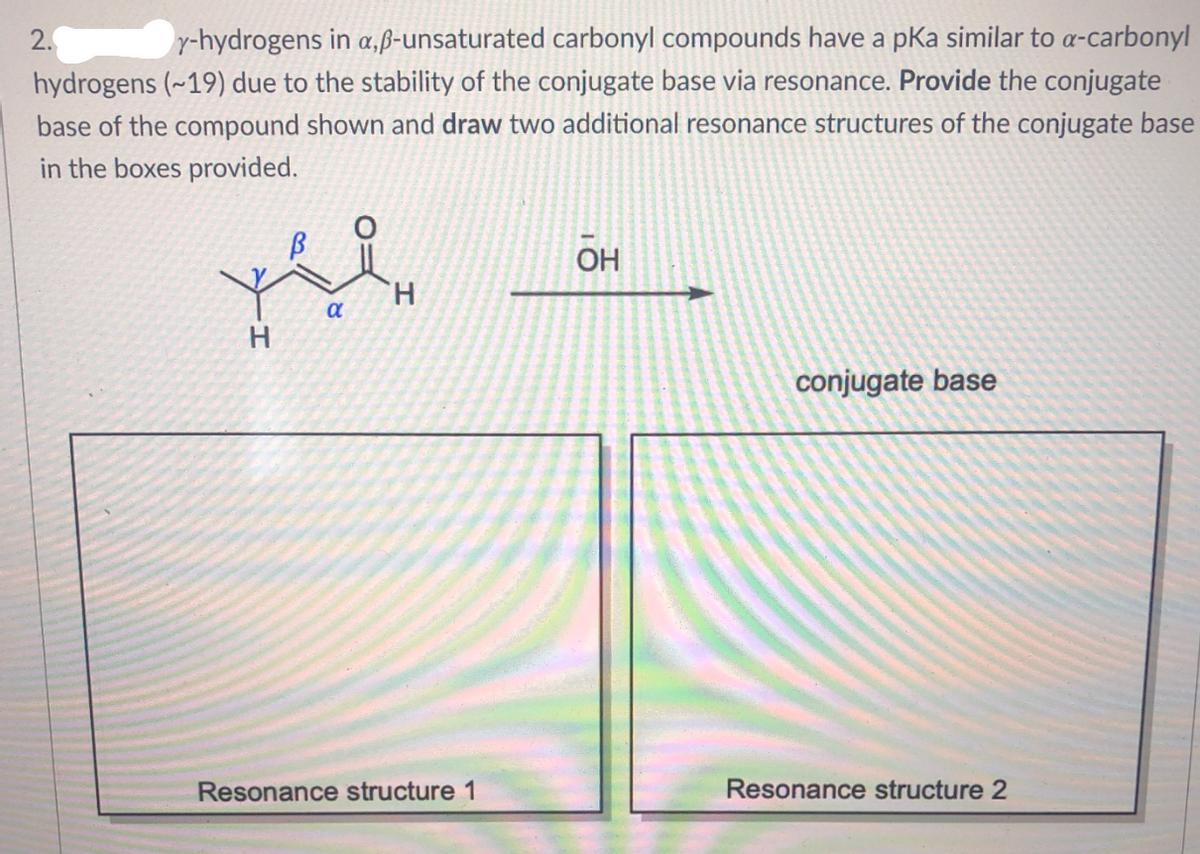 2.
y-hydrogens in a,ß-unsaturated carbonyl compounds have a pKa similar to a-carbonyl
hydrogens (~19) due to the stability of the conjugate base via resonance. Provide the conjugate
base of the compound shown and draw two additional resonance structures of the conjugate base
in the boxes provided.
ОН
H.
a
conjugate base
Resonance structure 1
Resonance structure 2
