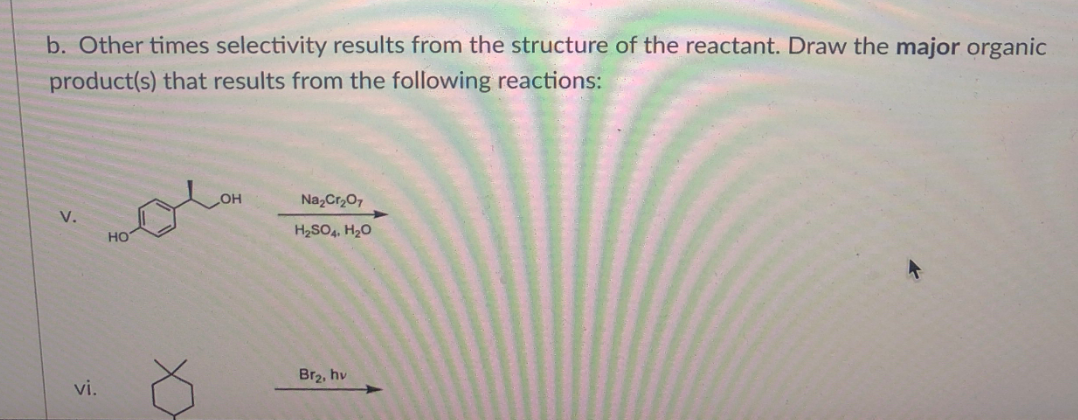 b. Other times selectivity results from the structure of the reactant. Draw the major organic
product(s) that results from the following reactions:
HOH
Na,Cr,07
V.
HO
H2SO4, H20
Br2, hv
vi.
