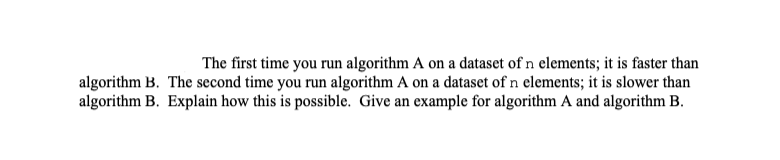 The first time you run algorithm A on a dataset of n elements; it is faster than
algorithm B. The second time you run algorithm A on a dataset of n elements; it is slower than
algorithm B. Explain how this is possible. Give an example for algorithm A and algorithm B.
