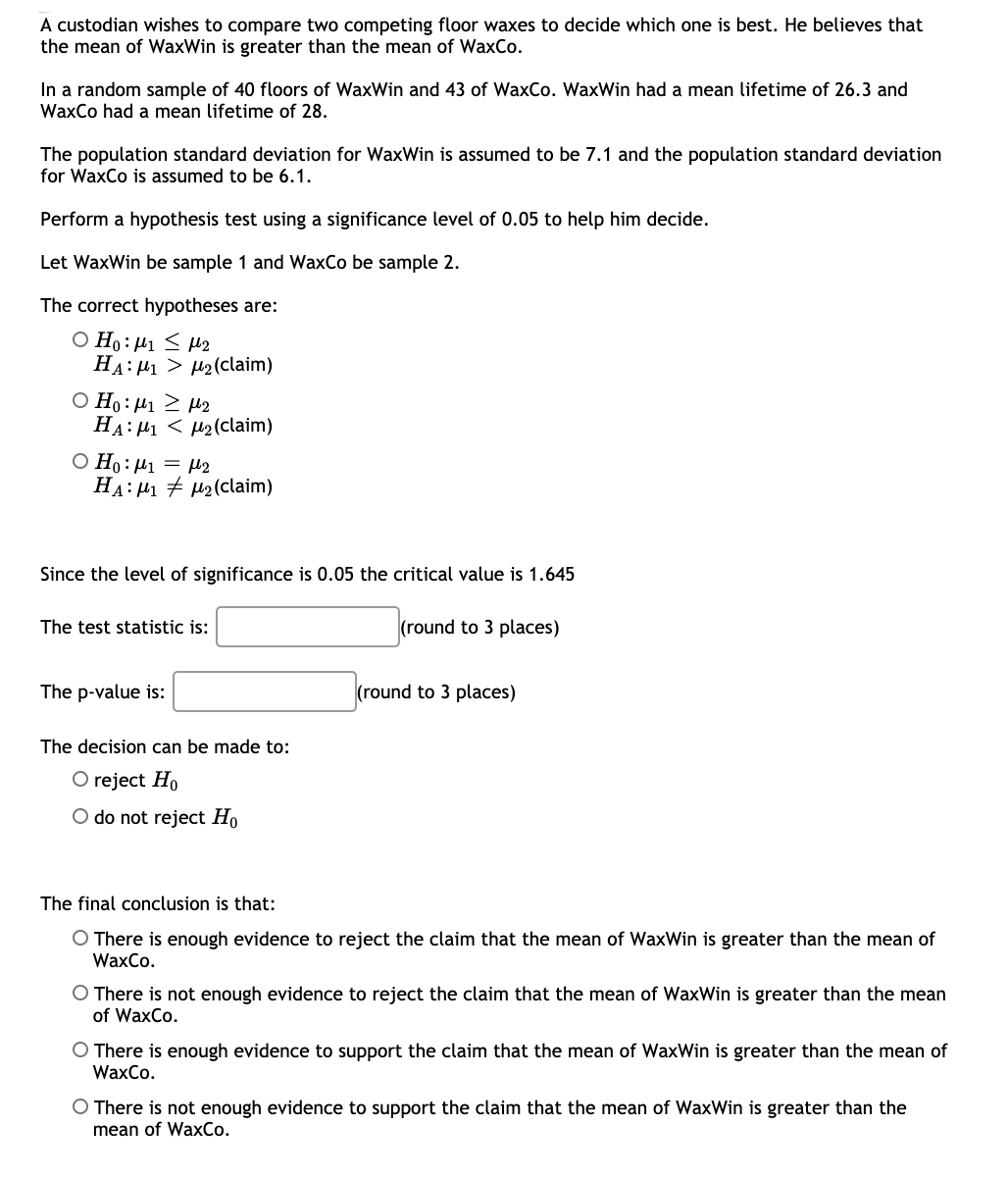 A custodian wishes to compare two competing floor waxes to decide which one is best. He believes that
the mean of WaxWin is greater than the mean of WaxCo.
In a random sample of 40 floors of WaxWin and 43 of WaxCo. WaxWin had a mean lifetime of 26.3 and
WaxCo had a mean lifetime of 28.
The population standard deviation for WaxWin is assumed to be 7.1 and the population standard deviation
for WaxCo is assumed to be 6.1.
Perform a hypothesis test using a significance level of 0.05 to help him decide.
Let WaxWin be sample 1 and WaxCo be sample 2.
The correct hypotheses are:
O Ho: µ1 < H2
HA: 41 > H2(claim)
Ο H: μι μp
HA: H1 < µ2(claim)
O Ho: µ1 = 2
HA: μι μ (claim)
Since the level of significance is 0.05 the critical value is 1.645
The test statistic is:
(round to 3 places)
The p-value is:
(round to 3 places)
The decision can be made to:
O reject Ho
O do not reject Ho
The final conclusion is that:
O There is enough evidence to reject the claim that the mean of WaxWin is greater than the mean of
WaxCo.
O There is not enough evidence to reject the claim that the mean of WaxWin is greater than the mean
of WaxCo.
O There is enough evidence to support the claim that the mean of WaxWin is greater than the mean of
WaxCo.
O There is not enough evidence to support the claim that the mean of WaxWin is greater than the
mean of WaxCo.
